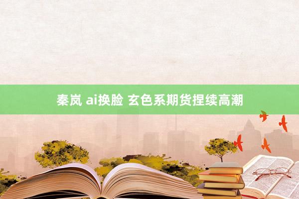 秦岚 ai换脸 玄色系期货捏续高潮