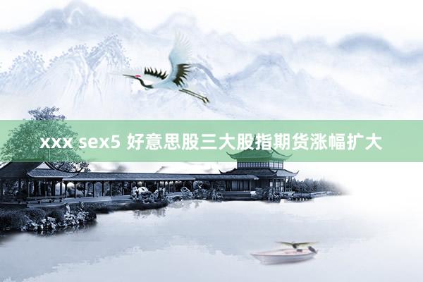 xxx sex5 好意思股三大股指期货涨幅扩大