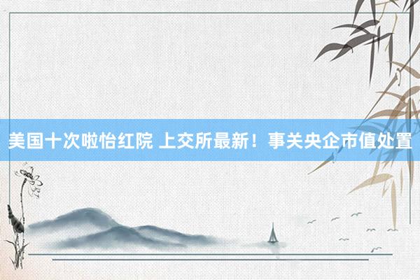 美国十次啦怡红院 上交所最新！事关央企市值处置