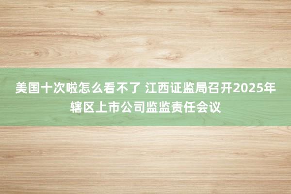 美国十次啦怎么看不了 江西证监局召开2025年辖区上市公司监监责任会议