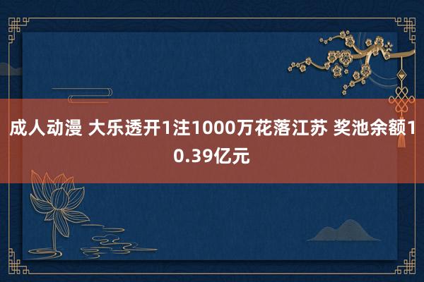 成人动漫 大乐透开1注1000万花落江苏 奖池余额10.39亿元