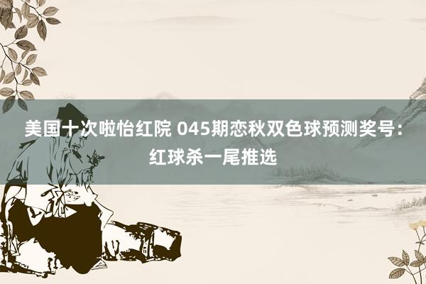 美国十次啦怡红院 045期恋秋双色球预测奖号：红球杀一尾推选