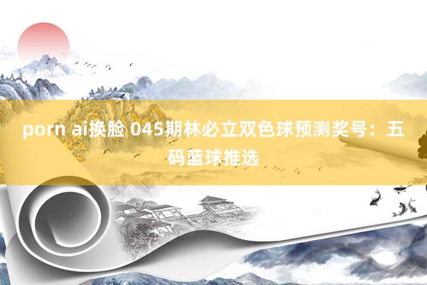porn ai换脸 045期林必立双色球预测奖号：五码蓝球推选