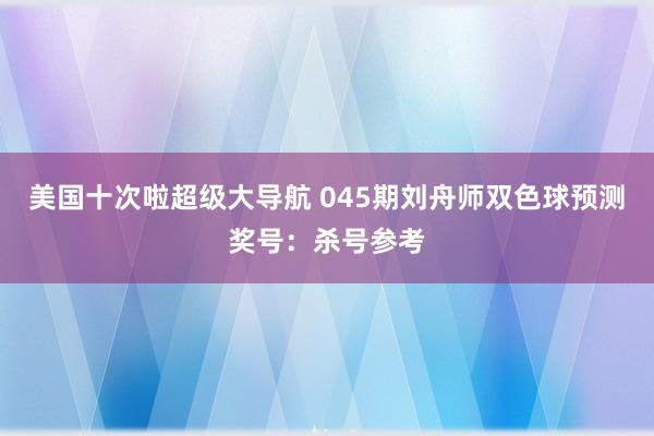 美国十次啦超级大导航 045期刘舟师双色球预测奖号：杀号参考
