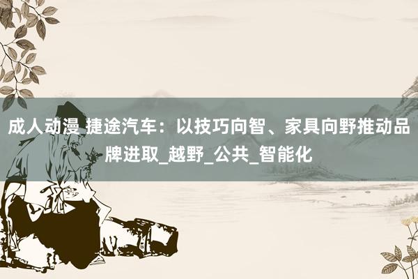 成人动漫 捷途汽车：以技巧向智、家具向野推动品牌进取_越野_公共_智能化