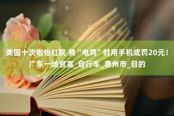美国十次啦怡红院 骑“电鸡”时用手机或罚20元！广东一地官宣_自行车_惠州市_目的
