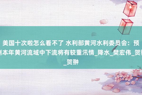美国十次啦怎么看不了 水利部黄河水利委员会：预测本年黄河流域中下流将有较重汛情_降水_樊宏伟_贺翀