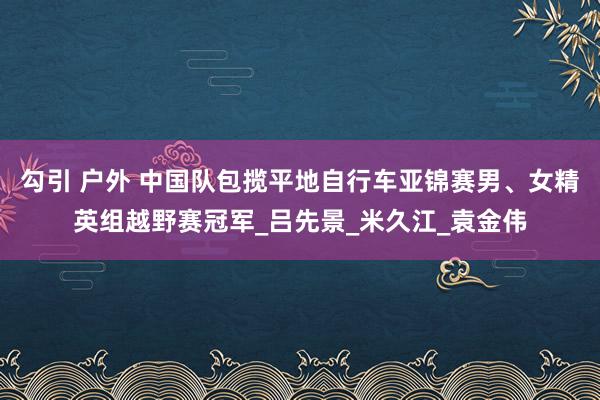 勾引 户外 中国队包揽平地自行车亚锦赛男、女精英组越野赛冠军_吕先景_米久江_袁金伟