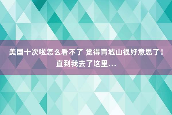 美国十次啦怎么看不了 觉得青城山很好意思了！直到我去了这里…