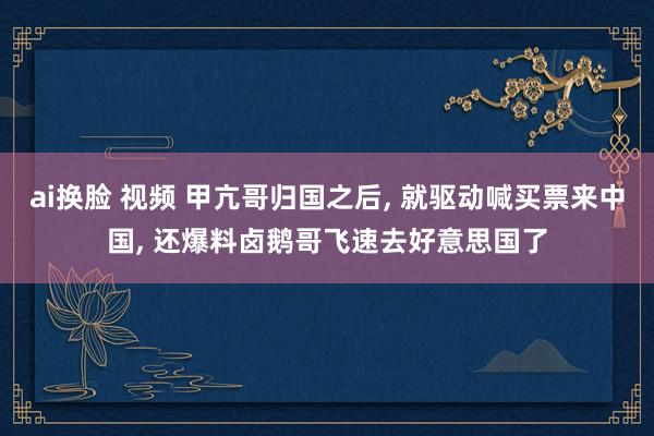 ai换脸 视频 甲亢哥归国之后, 就驱动喊买票来中国, 还爆料卤鹅哥飞速去好意思国了