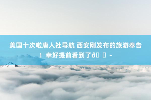 美国十次啦唐人社导航 西安刚发布的旅游奉告！幸好提前看到了😭