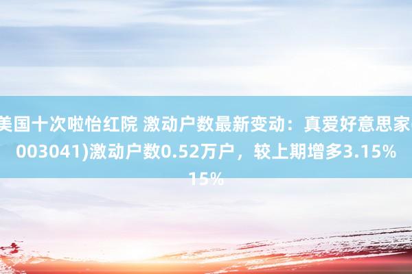 美国十次啦怡红院 激动户数最新变动：真爱好意思家(003041)激动户数0.52万户，较上期增多3.15%