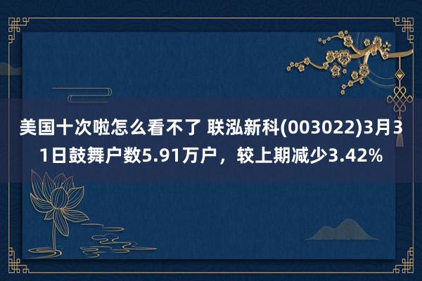美国十次啦怎么看不了 联泓新科(003022)3月31日鼓舞户数5.91万户，较上期减少3.42%
