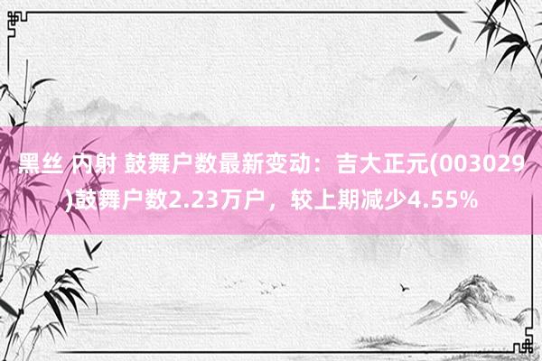 黑丝 内射 鼓舞户数最新变动：吉大正元(003029)鼓舞户数2.23万户，较上期减少4.55%