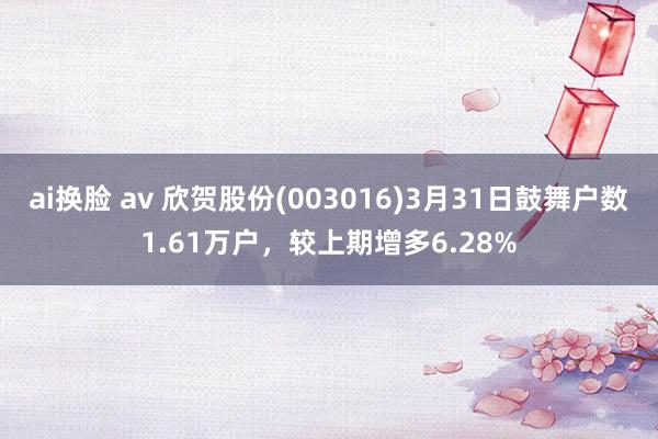 ai换脸 av 欣贺股份(003016)3月31日鼓舞户数1.61万户，较上期增多6.28%