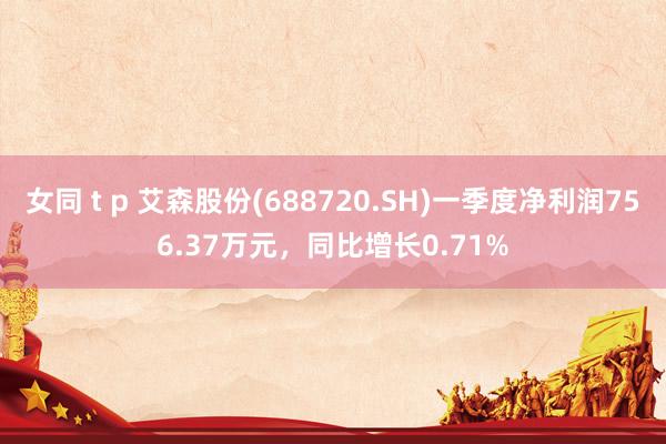 女同 t p 艾森股份(688720.SH)一季度净利润756.37万元，同比增长0.71%