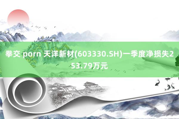 拳交 porn 天洋新材(603330.SH)一季度净损失253.79万元