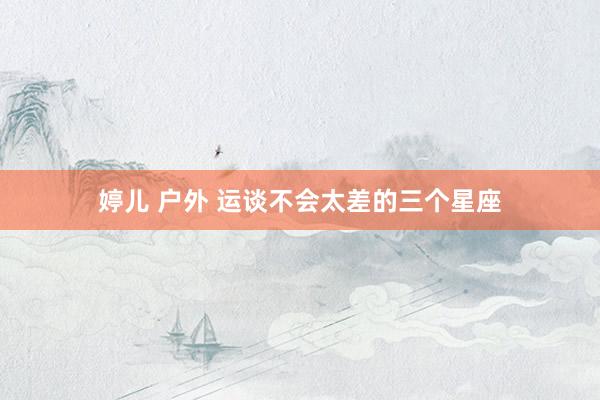 婷儿 户外 运谈不会太差的三个星座