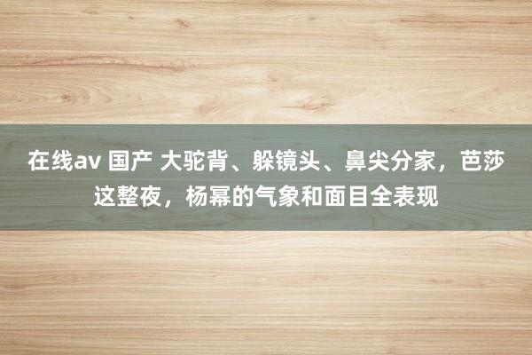 在线av 国产 大驼背、躲镜头、鼻尖分家，芭莎这整夜，杨幂的气象和面目全表现