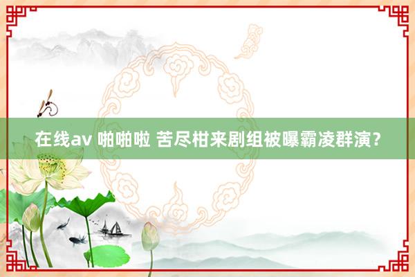 在线av 啪啪啦 苦尽柑来剧组被曝霸凌群演？