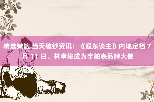 精选嫩鲍 当天破钞资讯：《超东谈主》内地定档 7 月 11 日、林孝埈成为宇舶表品牌大使